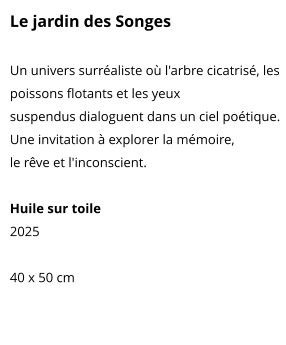 Le jardin des Songes  Un univers surréaliste où l'arbre cicatrisé, les poissons flotants et les yeux suspendus dialoguent dans un ciel poétique. Une invitation à explorer la mémoire, le rêve et l'inconscient.  Huile sur toile 2025  40 x 50 cm